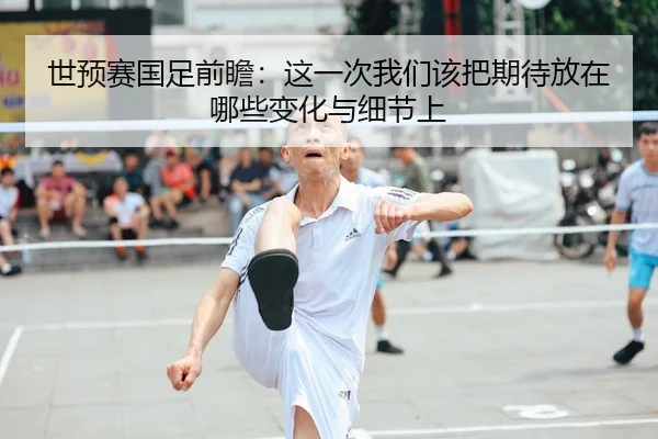 世预赛国足前瞻：这一次我们该把期待放在哪些变化与细节上